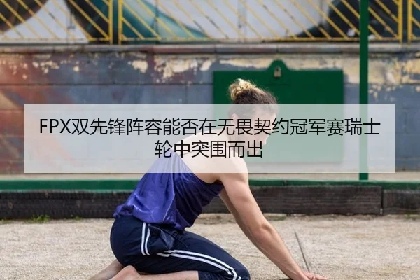FPX双先锋阵容能否在无畏契约冠军赛瑞士轮中突围而出