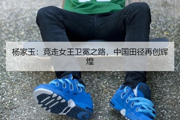 杨家玉：竞走女王卫冕之路，中国田径再创辉煌