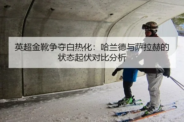 英超金靴争夺白热化：哈兰德与萨拉赫的状态起伏对比分析