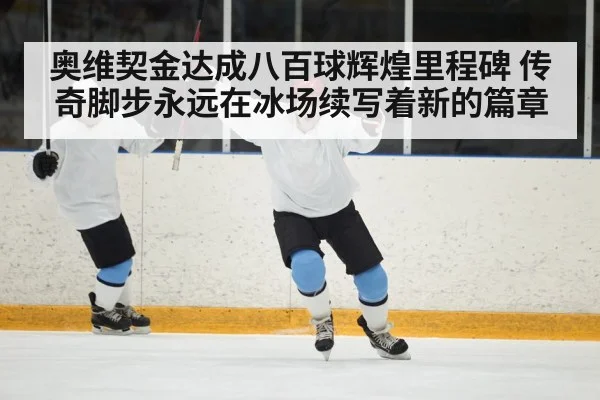 奥维契金达成八百球辉煌里程碑 传奇脚步永远在冰场续写着新的篇章