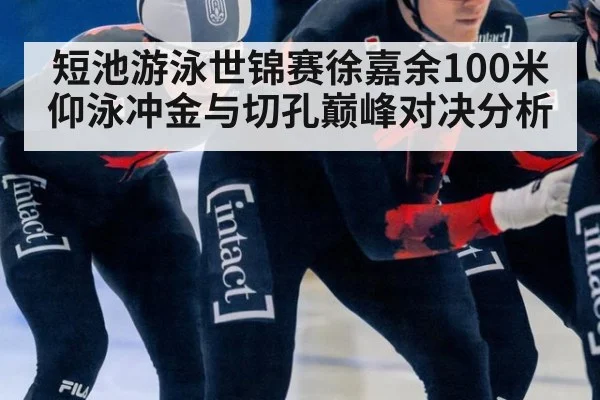 短池游泳世锦赛徐嘉余100米仰泳冲金与切孔巅峰对决分析